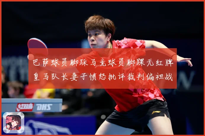 巴萨球员脚踩马竞球员脚踝无红牌皇马队长妻子愤怒批评裁判偏袒战术观察