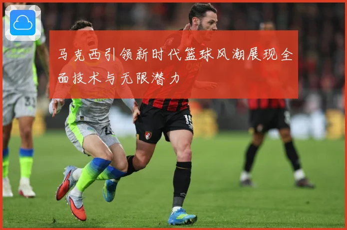 马克西引领新时代篮球风潮展现全面技术与无限潜力
