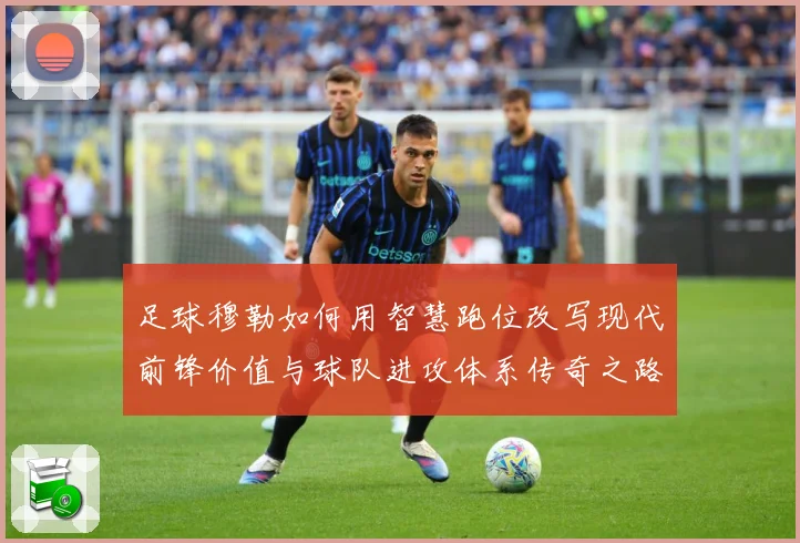 足球穆勒如何用智慧跑位改写现代前锋价值与球队进攻体系传奇之路