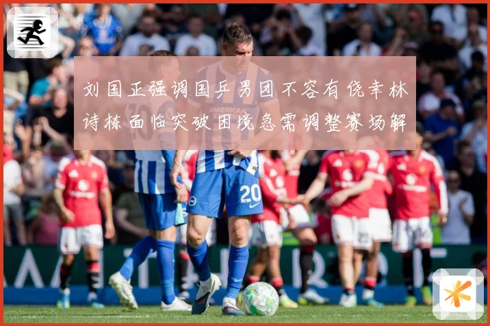 刘国正强调国乒男团不容有侥幸林诗栋面临突破困境急需调整赛场解读