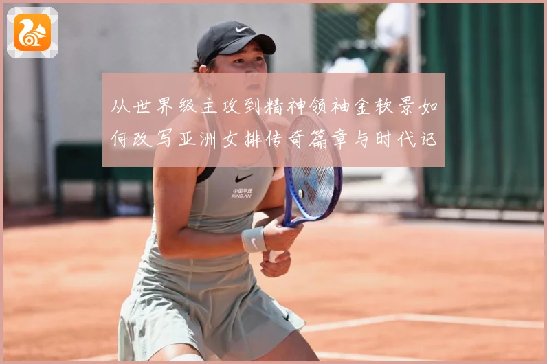 从世界级主攻到精神领袖金软景如何改写亚洲女排传奇篇章与时代记成长观察
