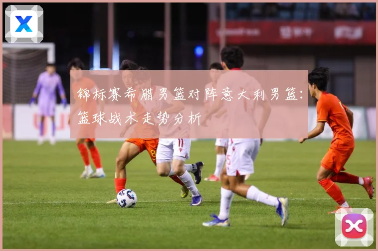 锦标赛希腊男篮对阵意大利男篮：篮球战术走势分析
