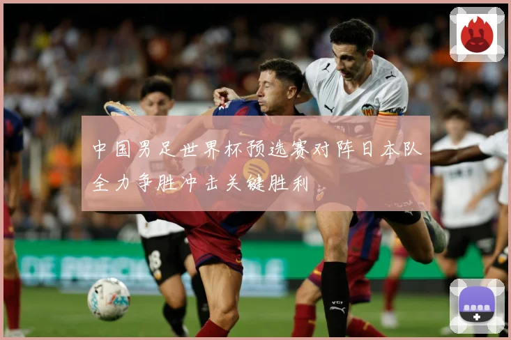 中国男足世界杯预选赛对阵日本队全力争胜冲击关键胜利
