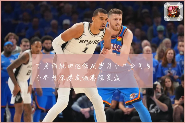丁彦雨航回忆伤病岁月小牛合同与小乔丹深厚友谊赛场复盘
