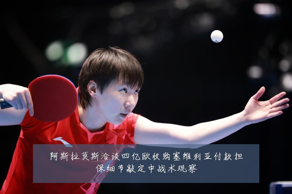 阿斯拉莫斯洽谈四亿欧收购塞维利亚付款担保细节敲定中战术观察