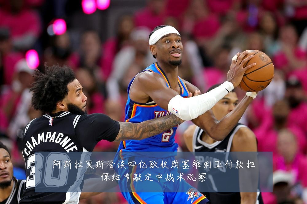 阿斯拉莫斯洽谈四亿欧收购塞维利亚付款担保细节敲定中战术观察
